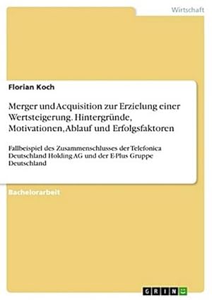 Bild des Verkufers fr Merger und Acquisition zur Erzielung einer Wertsteigerung. Hintergrnde, Motivationen, Ablauf und Erfolgsfaktoren : Fallbeispiel des Zusammenschlusses der Telefonica Deutschland Holding AG und der E-Plus Gruppe Deutschland zum Verkauf von AHA-BUCH GmbH