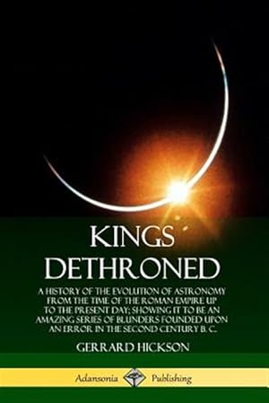 Seller image for Kings Dethroned: A History of the Evolution of Astronomy from the Time of the Roman Empire Up to the Present Day; Showing It to Be an Amazing Series o for sale by GreatBookPrices