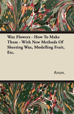 Immagine del venditore per Wax Flowers - How to Make Them - With New Methods of Sheeting Wax, Modelling Fruit, Etc. (Paperback or Softback) venduto da BargainBookStores