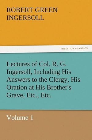Bild des Verkufers fr Lectures of Col. R. G. Ingersoll, Including His Answers to the Clergy, His Oration at His Brother's Grave, Etc., Etc. : Volume 1 zum Verkauf von AHA-BUCH GmbH