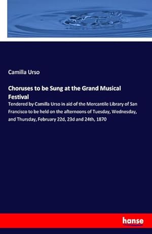 Seller image for Choruses to be Sung at the Grand Musical Festival : Tendered by Camilla Urso in aid of the Mercantile Library of San Francisco to be held on the afternoons of Tuesday, Wednesday, and Thursday, February 22d, 23d and 24th, 1870 for sale by AHA-BUCH GmbH