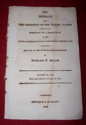 Seller image for Message from the PRESIDENT of the UNITED STATES, transmitting PURSUANT TO A RESOLUTION of the House of Representatives of the twenty-third Dec. Last, INFORMATION Relative to the Detention in Confinement of RICHARD W. MEADE January 30, 1818 for sale by Antiquarian Bookshop