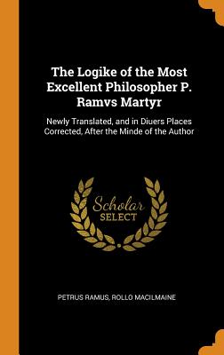 Seller image for The Logike of the Most Excellent Philosopher P. Ramvs Martyr: Newly Translated, and in Diuers Places Corrected, After the Minde of the Author (Hardback or Cased Book) for sale by BargainBookStores