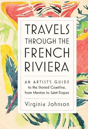 Travels Through the French Riviera : An Artist's Guide to the Storied Coastline, from Menton to S...