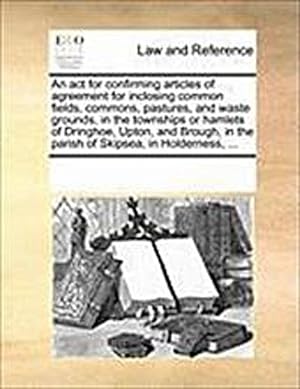 Seller image for An ACT for Confirming Articles of Agreement for Inclosing Common Fields, Commons, Pastures, and Waste Grounds, in the Townships or Hamlets of Dringhoe, Upton, and Brough, in the Parish of Skipsea, in Holderness, . for sale by Smartbuy