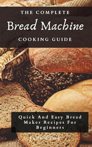 Seller image for The Complete Bread Machine Cooking Guide : Quick And Easy Bread Maker Recipes For Beginners for sale by AHA-BUCH GmbH