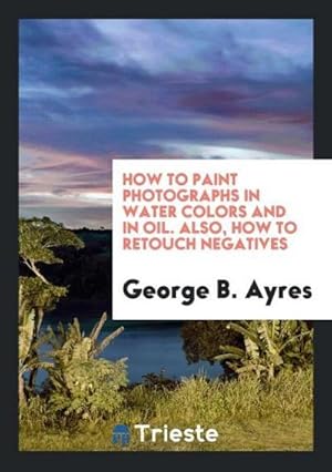 Image du vendeur pour How to Paint Photographs in Water Colors and in Oil. Also, How to Retouch Negatives mis en vente par AHA-BUCH GmbH