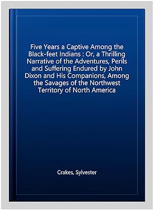 Image du vendeur pour Five Years a Captive Among the Black-feet Indians : Or, a Thrilling Narrative of the Adventures, Perils and Suffering Endured by John Dixon and His Companions, Among the Savages of the Northwest Territory of North America mis en vente par GreatBookPrices