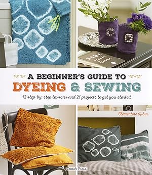 A Beginner's Guide To Dyeing & Sewing : 12 Step - By - Step Lessons And 21 Projects To Get You St...