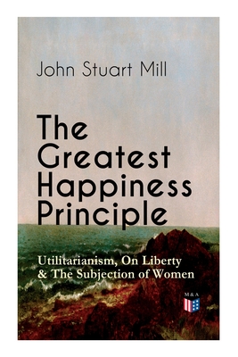 Seller image for The Greatest Happiness Principle - Utilitarianism, on Liberty & the Subjection of Women: The Principle of the Greatest-Happiness: What Is Utilitariani (Paperback or Softback) for sale by BargainBookStores