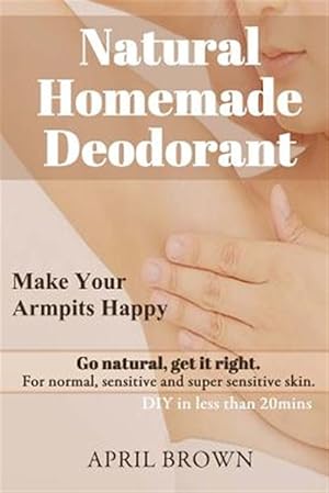 Seller image for Natural Homemade Deodorant: Make Your Armpit Happy Go Natural Get It Right for Normal, Sensitive and Super-Sensitive Skin DIY in Less Than 20 Mins for sale by GreatBookPrices