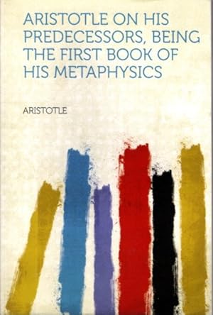 ARISTOTLE ON HIS PREDECESSORS, BEING THE FIRST BOOK OF HIS METAPHYSICS