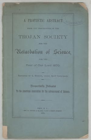 Image du vendeur pour A PROPHETIC ABSTRACT FROM THE PROCEEDINGS OF THE TROJAN SOCIETY FOR THE RETARDATION OF SCIENCE, FOR THE YEAR OF OUR LORD 1870. Reported by L. Emmons, Under Spirit Influence. Respectfully Dedicated to the American Association for the Advancement of Science mis en vente par Currey, L.W. Inc. ABAA/ILAB