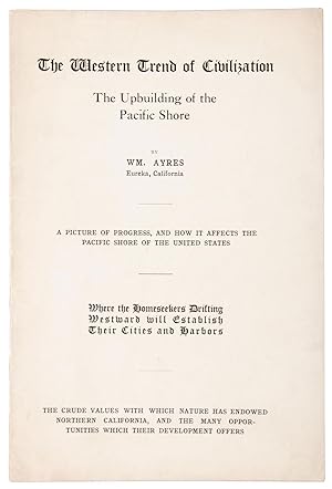 Seller image for THE WESTERN TREND OF CIVILIZATION THE UPBUILDING OF THE PACIFIC SHORE BY WM. AYRES EUREKA, CALIFORNIA A PICTURE OF PROGRESS, AND HOW IT AFFECTS THE PACIFIC SHORE OF THE UNITED STATES WHERE THE HOMESEEKERS DRIFTING WESTWARD WILL ESTABLISH THEIR CITIES AND HARBORS THE CRUDE VALUES WITH ESTABLISH THEIR CITIES AND HARBORS THE CRUDE VALUES WITH WHICH NATURE HAS ENDOWED NORTHERN CALIFORNIA, AND THE MANY OPPORTUNITIES WHICH THEIR DEVELOPMENT OFFERS [cover title] for sale by Currey, L.W. Inc. ABAA/ILAB