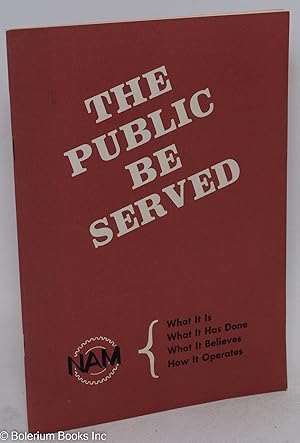 The Public Be Served. NAM: What It Is; What It Has Done; What It Believes: How it Operates