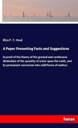 Image du vendeur pour A Paper Presenting Facts and Suggestions : in proof of the theory of the gradual and continuous diminution of the quantity of water upon the earth, and its permanent conversion into solid forms of matter; mis en vente par Smartbuy