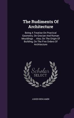 Image du vendeur pour The Rudiments Of Architecture: Being A Treatise On Practical Geometry, On Grecian And Roman Mouldings . Also, On The Origin Of Building, On The Fiv (Hardback or Cased Book) mis en vente par BargainBookStores