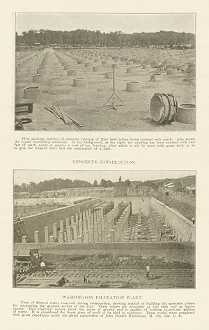 Seller image for CONCRETE CONSTRUCTION . View showing exterior of concrete vaulting of filter beds before being covered with earth. Also shows the round ventilating manholes. In the background, at the right, the vaulting has been covered with two feet of earth, ready to receive a coat of top dressing, after which it will be sown with grass seed, so as to give the finished filter bed the appearance of a park. WASHINGTON FILTRATION PLANT. View of filtered water reservoir during construction, showing method of building the concrete pillars for supporting the groined arches of the roof. These pillars are monoliths 25 feet high and 30 inches square. This reservoir covers ahout two acres of ground and is capable of holding 25,000,000 gallons of water. It is considered the finest piece of work of its kind in existence. These works were completed with great expedition under the direct supervision of John Donald Maclennan, M. Am. Soc. C. E. for sale by Antiqua Print Gallery