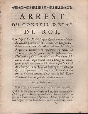 Image du vendeur pour Arrest du Conseil d'tat du Roi, par lequel Sa Majest ayant gard aux conclusions du Syndic gnral de la Province de Languedoc, dboute la Dame de Montral des fins de sa Requte, tendante en condamnation contre la Province, de la somme de 24402 liv. pour l'indemnit qu'elle demandoit  raison d'une Pcherie  elle appartenant dans l'tang de Mauguio & Carnon, qui a t dtruite par le Canal de Navigation de Sette au Rhne par les tangs ; & en consquence, dcharge les tats de Languedoc de toute demande de la part de lad. Dame Montral pour raison de ladite Pcherie. - Du 4 Aot 1762. - Extrait des Registres du Conseil d'tat. mis en vente par PRISCA