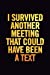 Seller image for I Survived Another Meeting That Could Have Been a Text: 6x9 Ruled 100 pages Funny Notebook Sarcastic Humor Journal, perfect Gag Gift for coworker, for adults, the office desk, gift for employees [Soft Cover ] for sale by booksXpress