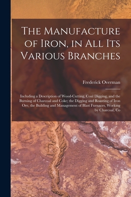 Seller image for The Manufacture of Iron, in All Its Various Branches: Including a Description of Wood-Cutting, Coal Digging, and the Burning of Charcoal and Coke; the (Paperback or Softback) for sale by BargainBookStores