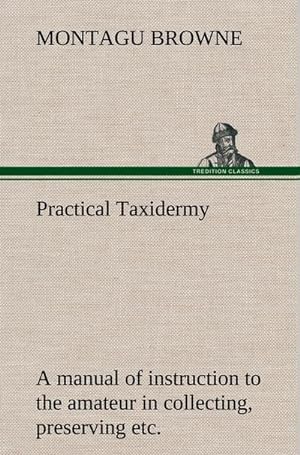 Seller image for Practical Taxidermy A manual of instruction to the amateur in collecting, preserving, and setting up natural history specimens of all kinds. To which is added a chapter upon the pictorial arrangement of museums. With additional instructions in modelling and artistic taxidermy. for sale by BuchWeltWeit Ludwig Meier e.K.