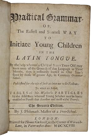 Seller image for A Practical Grammar of The Easiest and Shortest way to Initiate Young Children in the latin tongue. By the help whereof of a Child of Seven Years Old may learn more of the Grounds of that Language in Three Months, than is ordinarily learn'd in One Year's space by those of greater Age, in Common Grammar Schools. Published for the use of such as love not to be Tedious. To which are Added, tables of Mr. Walker's Particles by the Assistance whereof Young Scholars may be better enabled to Peruse that Excellent and most useful Treatise for sale by Antiquates Ltd - ABA, ILAB