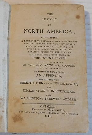Seller image for THE HISTORY OF NORTH AMERICA; CONTAINING A REVIEW OF THE CUSTOMS AND MANNERS OF THE ORIGINAL INHABITANTS; THE FIRST SETTLEMENT OF THE BRITISH COLONIES; AND THEIR RISE AND PROGRESS.By the Reverend Mr. Cooper. TO WHICH IS NOW ADDED, AN APPENDIX CONTAINING THE CONSTITUTION OF THE UNITED STATES, THE DECLARATION OF INDEPENDENCE, AND WASHINGTON'S FAREWELL ADDRESS. for sale by Blue Mountain Books & Manuscripts, Ltd.
