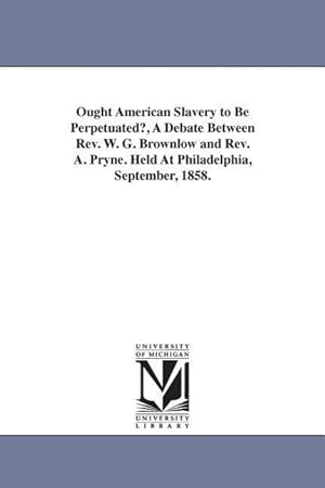 Bild des Verkufers fr Ought American Slavery to Be Perpetuated?, A Debate Between Rev. W. G. Brownlow and Rev. A. Pryne. Held At Philadelphia, September, 1858. zum Verkauf von moluna