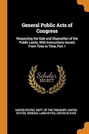 Bild des Verkufers fr General Public Acts of Congress: Respecting the Sale and Disposition of the Public Lands, With Instructions Issued, From Time to Time, Part 1 zum Verkauf von moluna