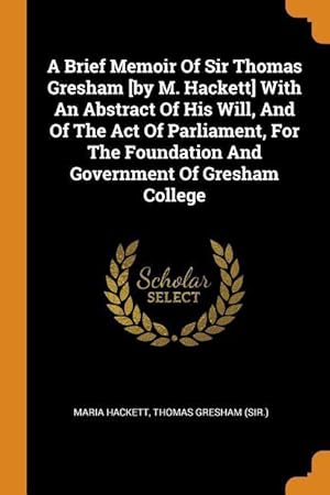 Seller image for A Brief Memoir Of Sir Thomas Gresham [by M. Hackett] With An Abstract Of His Will, And Of The Act Of Parliament, For The Foundation And Government Of for sale by moluna