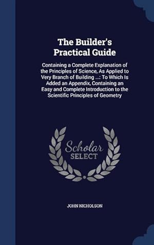 Seller image for The Builder\ s Practical Guide: Containing a Complete Explanation of the Principles of Science, As Applied to Very Branch of Building .: To Which Is for sale by moluna