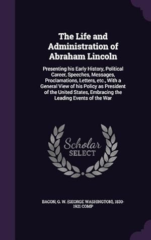 Seller image for The Life and Administration of Abraham Lincoln: Presenting his Early History, Political Career, Speeches, Messages, Proclamations, Letters, etc., With for sale by moluna