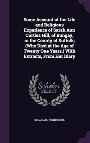 Bild des Verkufers fr Some Account of the Life and Religious Experience of Sarah Ann Curties Hill, of Bungay, in the County of Suffolk (Who Died at the Age of Twenty One Y zum Verkauf von moluna