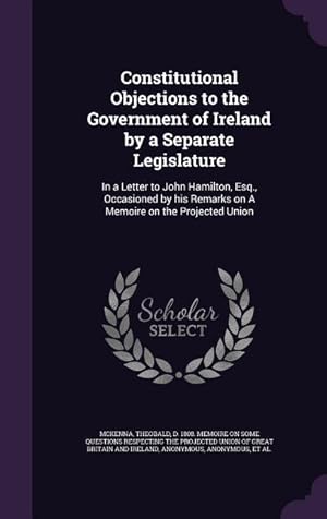 Bild des Verkufers fr Constitutional Objections to the Government of Ireland by a Separate Legislature: In a Letter to John Hamilton, Esq., Occasioned by his Remarks on A M zum Verkauf von moluna