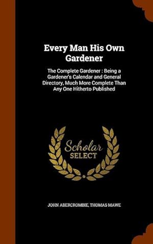 Seller image for Every Man His Own Gardener: The Complete Gardener: Being a Gardener\ s Calendar and General Directory, Much More Complete Than Any One Hitherto Pub for sale by moluna