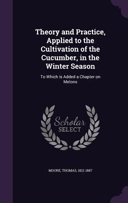 Seller image for Theory and Practice, Applied to the Cultivation of the Cucumber, in the Winter Season: To Which is Added a Chapter on Melons for sale by moluna