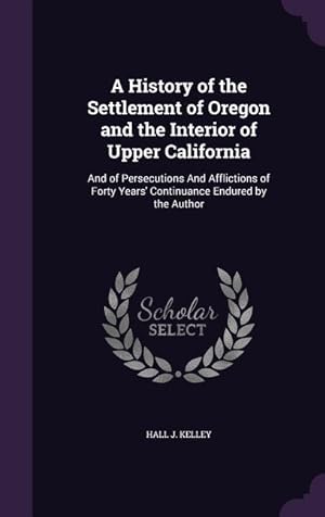 Imagen del vendedor de A History of the Settlement of Oregon and the Interior of Upper California: And of Persecutions And Afflictions of Forty Years\ Continuance Endured by a la venta por moluna