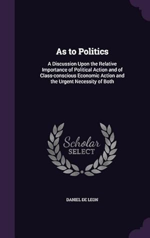 Bild des Verkufers fr As to Politics: A Discussion Upon the Relative Importance of Political Action and of Class-conscious Economic Action and the Urgent Ne zum Verkauf von moluna