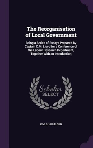 Seller image for The Reorganisation of Local Government: Being a Series of Essays Prepared by Captain C.M. Lloyd for a Conference of the Labour Research Department, To for sale by moluna