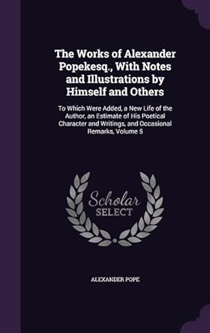 Immagine del venditore per The Works of Alexander Popekesq., With Notes and Illustrations by Himself and Others: To Which Were Added, a New Life of the Author, an Estimate of Hi venduto da moluna