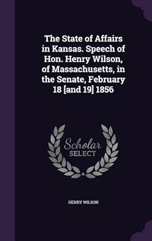 Seller image for The State of Affairs in Kansas. Speech of Hon. Henry Wilson, of Massachusetts, in the Senate, February 18 [and 19] 1856 for sale by moluna