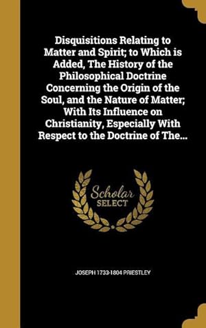 Bild des Verkufers fr Disquisitions Relating to Matter and Spirit to Which is Added, The History of the Philosophical Doctrine Concerning the Origin of the Soul, and the N zum Verkauf von moluna