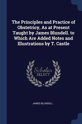 Seller image for The Principles and Practice of Obstetricy, As at Present Taught by James Blundell. to Which Are Added Notes and Illustrations by T. Castle for sale by moluna