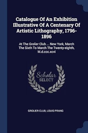 Seller image for Catalogue Of An Exhibition Illustrative Of A Centenary Of Artistic Lithography, 1796-1896: At The Grolier Club . New York, March The Sixth To March for sale by moluna