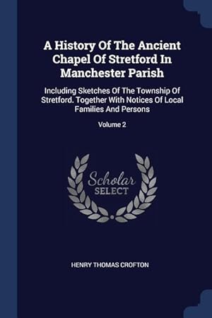 Seller image for A History Of The Ancient Chapel Of Stretford In Manchester Parish: Including Sketches Of The Township Of Stretford. Together With Notices Of Local Fam for sale by moluna