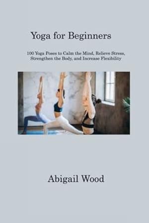 Seller image for Yoga for Beginners: 100 Yoga Poses to Calm the Mind, Relieve Stress, Strengthen the Body, and Increase Flexibility by Wood, Abigail [Paperback ] for sale by booksXpress