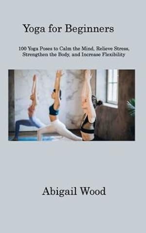 Seller image for Yoga for Beginners: 100 Yoga Poses to Calm the Mind, Relieve Stress, Strengthen the Body, and Increase Flexibility by Wood, Abigail [Hardcover ] for sale by booksXpress