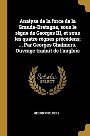 Bild des Verkufers fr Analyse de la force de la Grande-Bretagne, sous le rgne de Georges III, et sous les quatre rgnes prcdens . Par Georges Chalmers. Ouvrage tradui zum Verkauf von moluna