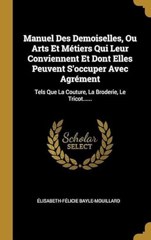 Image du vendeur pour Manuel Des Demoiselles, Ou Arts Et Mtiers Qui Leur Conviennent Et Dont Elles Peuvent S\ occuper Avec Agrment: Tels Que La Couture, La Broderie, Le Tr mis en vente par moluna